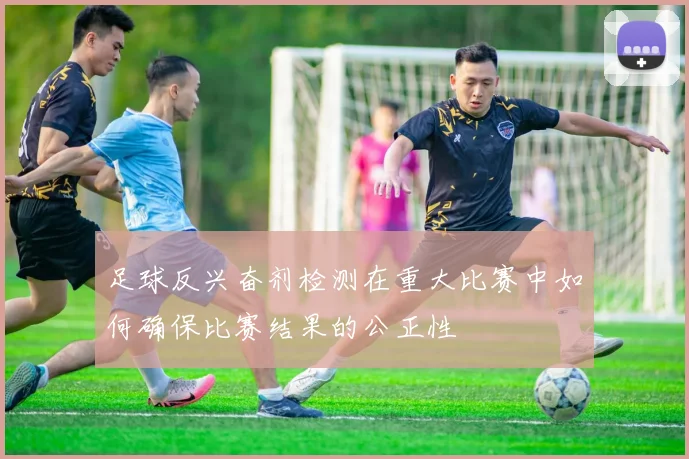 足球反兴奋剂检测在重大比赛中如何确保比赛结果的公正性
