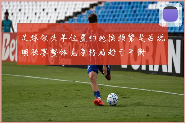 足球领头羊位置的轮换频繁是否说明联赛整体竞争格局趋于平衡