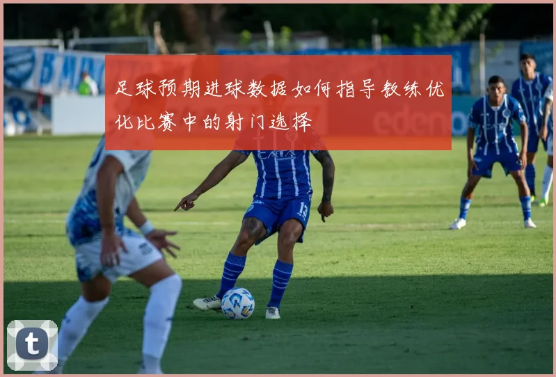 足球预期进球数据如何指导教练优化比赛中的射门选择