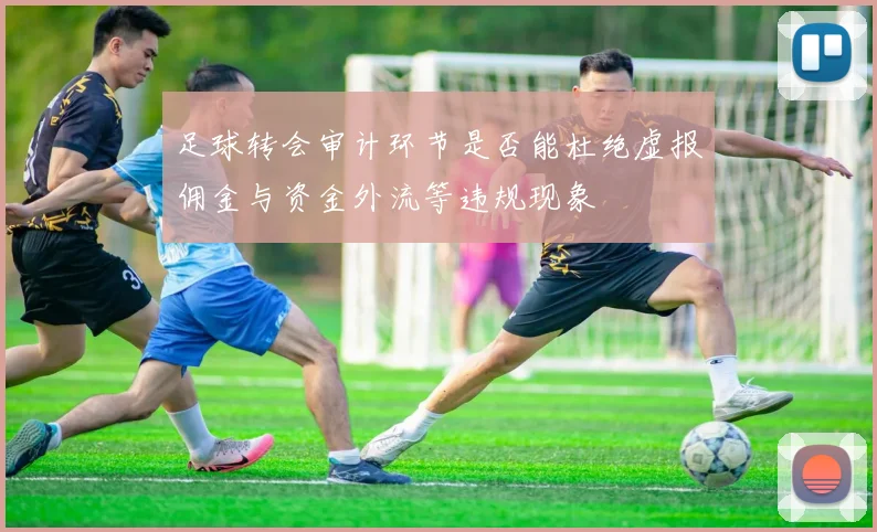 足球转会审计环节是否能杜绝虚报佣金与资金外流等违规现象